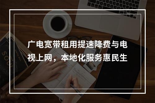 广电宽带租用提速降费与电视上网，本地化服务惠民生