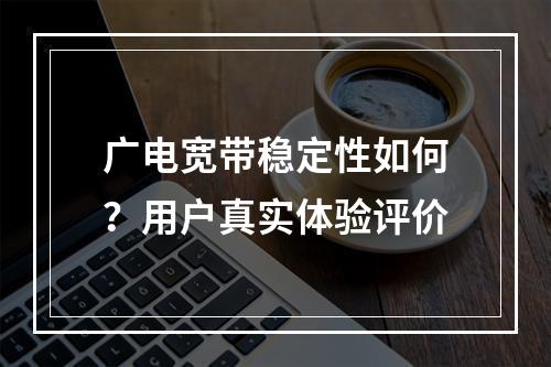 广电宽带稳定性如何？用户真实体验评价
