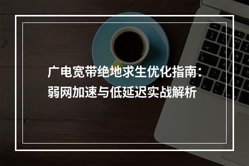 广电宽带绝地求生优化指南：弱网加速与低延迟实战解析