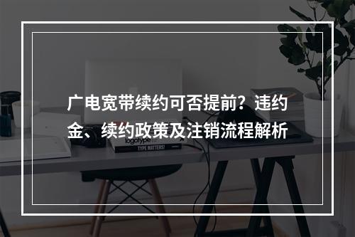 广电宽带续约可否提前？违约金、续约政策及注销流程解析