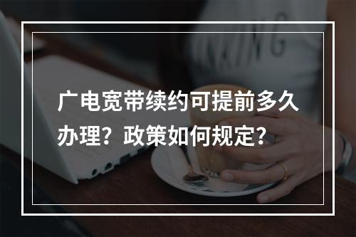 广电宽带续约可提前多久办理？政策如何规定？