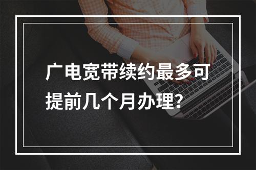 广电宽带续约最多可提前几个月办理？