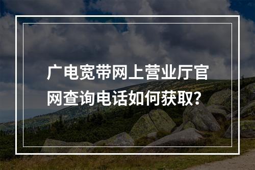 广电宽带网上营业厅官网查询电话如何获取？