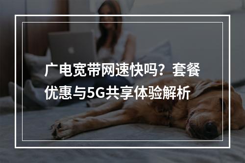 广电宽带网速快吗？套餐优惠与5G共享体验解析