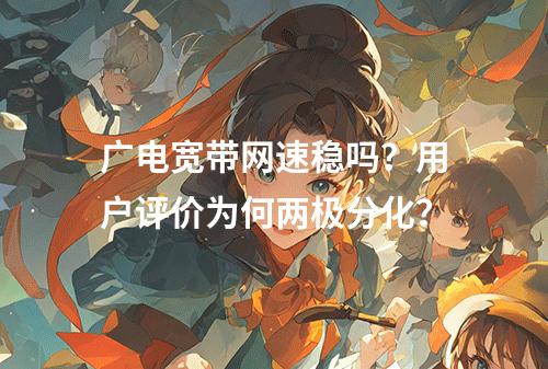 广电宽带网速稳吗？用户评价为何两极分化？