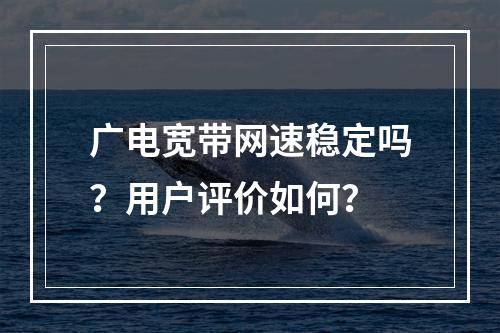 广电宽带网速稳定吗？用户评价如何？