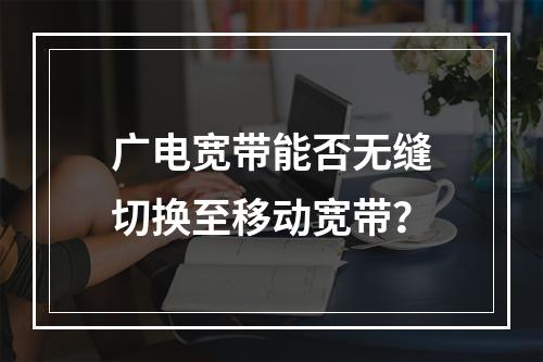 广电宽带能否无缝切换至移动宽带？