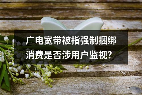 广电宽带被指强制捆绑消费是否涉用户监视？