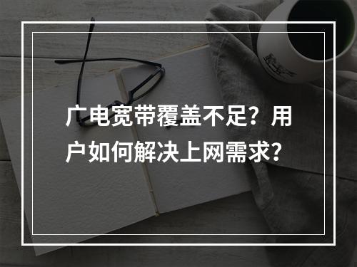广电宽带覆盖不足？用户如何解决上网需求？