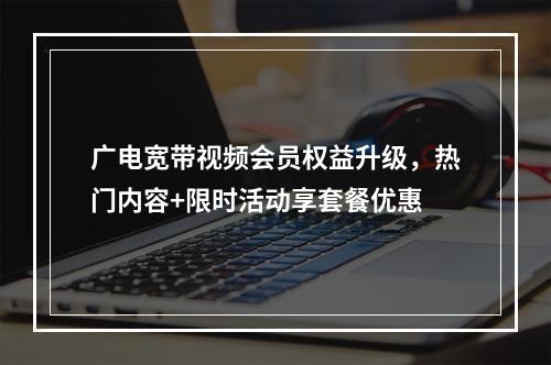 广电宽带视频会员权益升级，热门内容+限时活动享套餐优惠