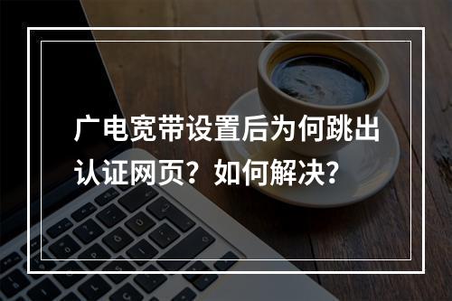 广电宽带设置后为何跳出认证网页？如何解决？