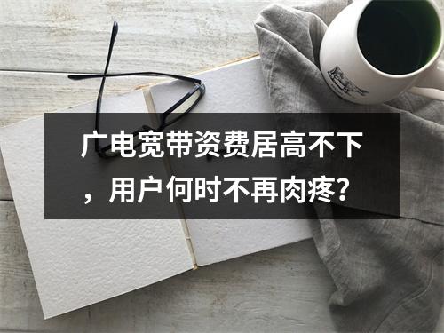 广电宽带资费居高不下，用户何时不再肉疼？
