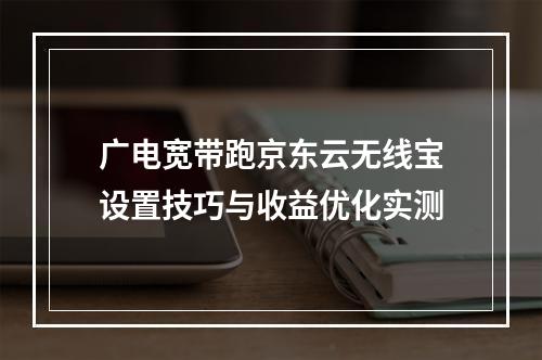 广电宽带跑京东云无线宝设置技巧与收益优化实测
