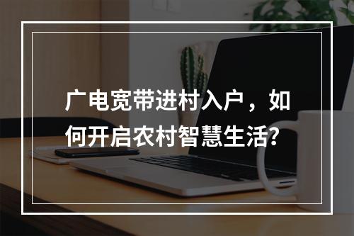 广电宽带进村入户，如何开启农村智慧生活？
