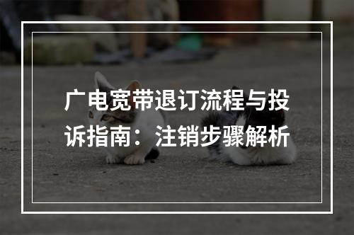 广电宽带退订流程与投诉指南：注销步骤解析