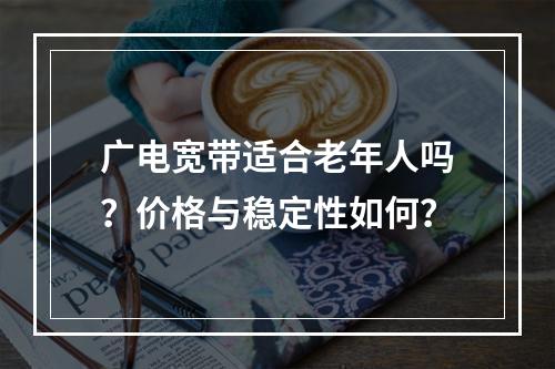 广电宽带适合老年人吗？价格与稳定性如何？