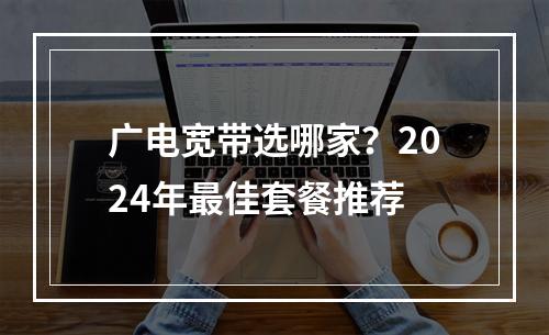 广电宽带选哪家？2024年最佳套餐推荐
