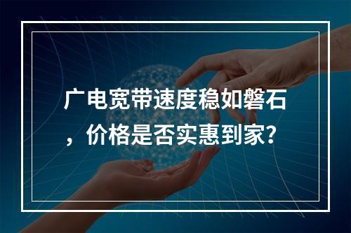 广电宽带速度稳如磐石，价格是否实惠到家？