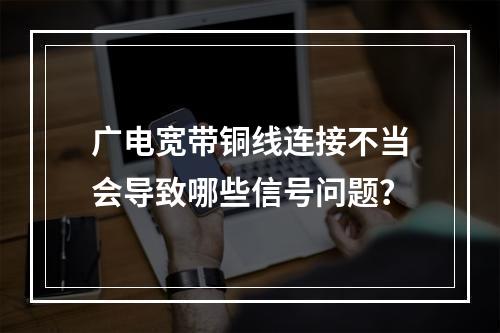 广电宽带铜线连接不当会导致哪些信号问题？