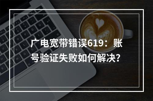 广电宽带错误619：账号验证失败如何解决？