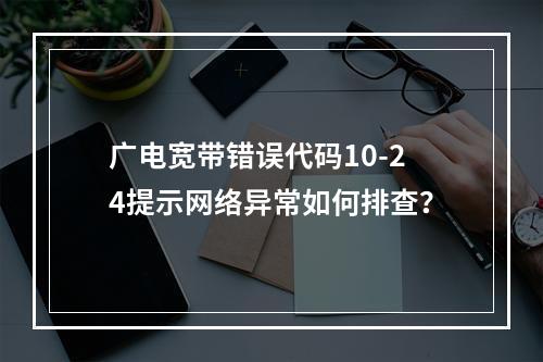 广电宽带错误代码10-24提示网络异常如何排查？