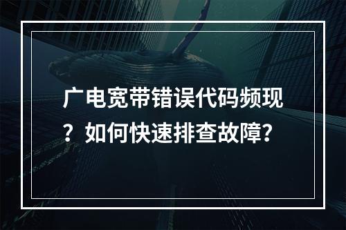 广电宽带错误代码频现？如何快速排查故障？
