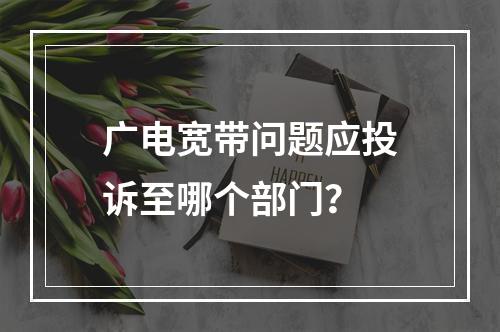 广电宽带问题应投诉至哪个部门？