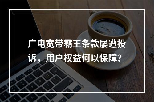 广电宽带霸王条款屡遭投诉，用户权益何以保障？