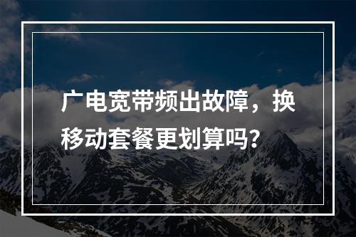 广电宽带频出故障，换移动套餐更划算吗？