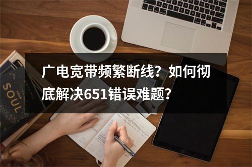 广电宽带频繁断线？如何彻底解决651错误难题？