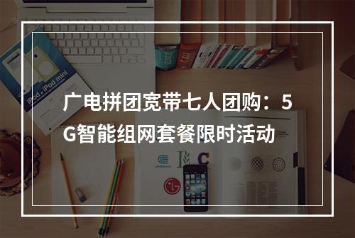 广电拼团宽带七人团购：5G智能组网套餐限时活动
