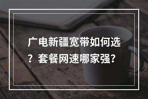 广电新疆宽带如何选？套餐网速哪家强？
