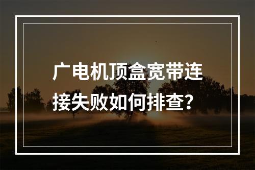 广电机顶盒宽带连接失败如何排查？