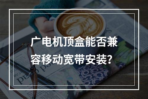 广电机顶盒能否兼容移动宽带安装？