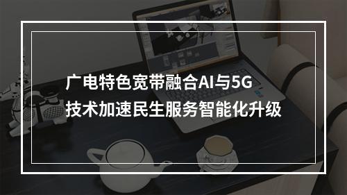 广电特色宽带融合AI与5G技术加速民生服务智能化升级