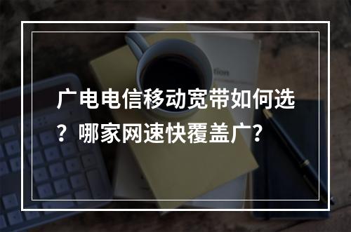 广电电信移动宽带如何选？哪家网速快覆盖广？