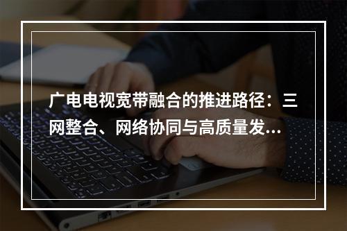 广电电视宽带融合的推进路径：三网整合、网络协同与高质量发展