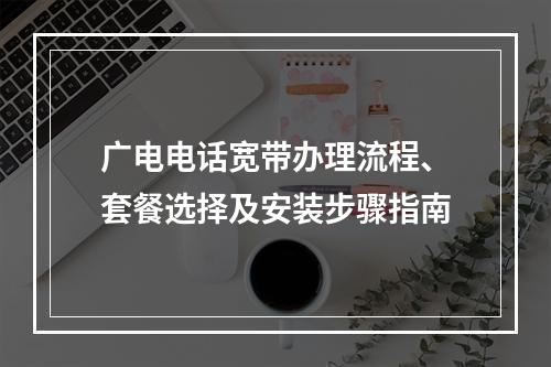 广电电话宽带办理流程、套餐选择及安装步骤指南