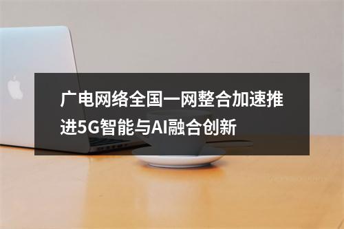 广电网络全国一网整合加速推进5G智能与AI融合创新