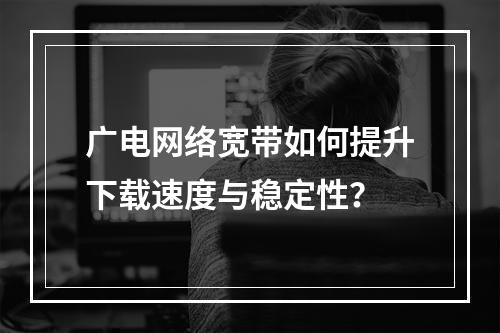 广电网络宽带如何提升下载速度与稳定性？