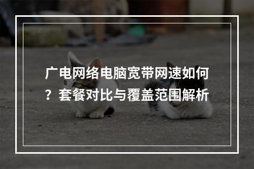 广电网络电脑宽带网速如何？套餐对比与覆盖范围解析