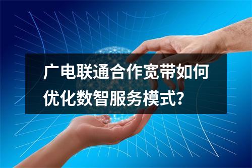广电联通合作宽带如何优化数智服务模式？