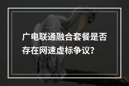 广电联通融合套餐是否存在网速虚标争议？