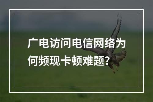 广电访问电信网络为何频现卡顿难题？