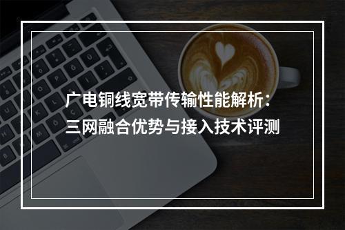 广电铜线宽带传输性能解析：三网融合优势与接入技术评测