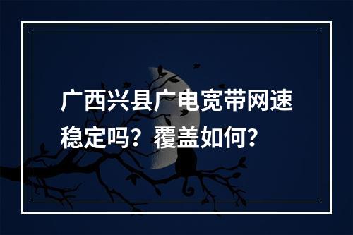 广西兴县广电宽带网速稳定吗？覆盖如何？