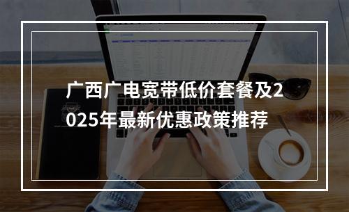 广西广电宽带低价套餐及2025年最新优惠政策推荐