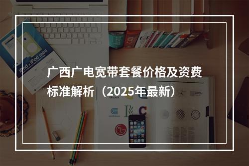 广西广电宽带套餐价格及资费标准解析（2025年最新）
