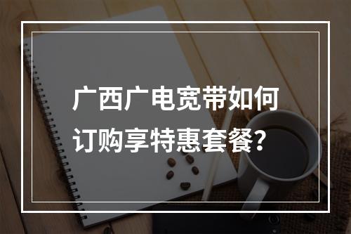 广西广电宽带如何订购享特惠套餐？