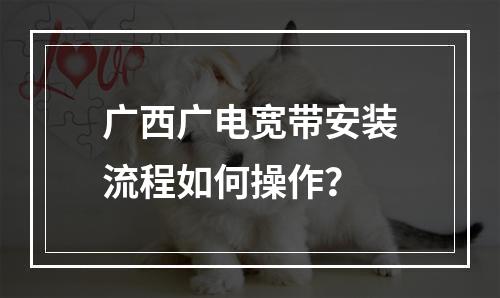 广西广电宽带安装流程如何操作？